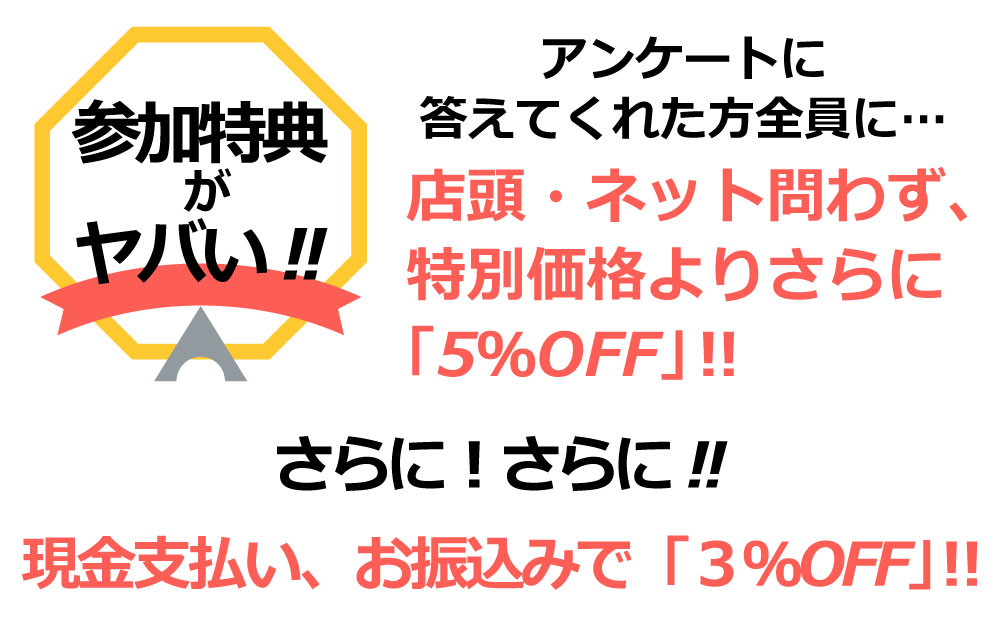 アンケートに答えてくれた方全員に…
店頭・ネット問わず、特別価格よりさらに「5%OFF」?
さらにさらに
現金支払い、お振込みで「3%OFF」?