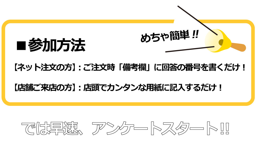 参加方法
【ネット注文の方】:ご注文時「備考欄」に回答の番号を書くだけ!
【店舗ご来店の方】:店頭でカンタンな用紙に記入するだけ!